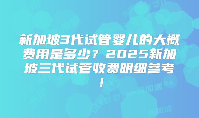 新加坡3代试管婴儿的大概费用是多少？2025新加坡三代试管收费明细参考！