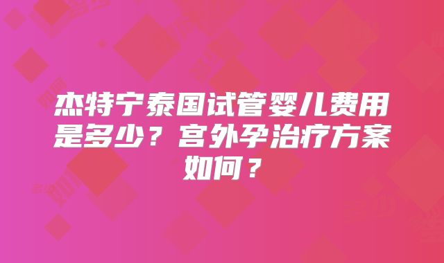 杰特宁泰国试管婴儿费用是多少？宫外孕治疗方案如何？