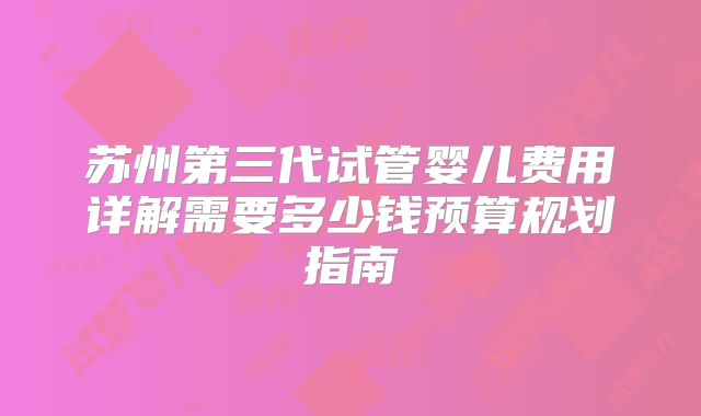 苏州第三代试管婴儿费用详解需要多少钱预算规划指南