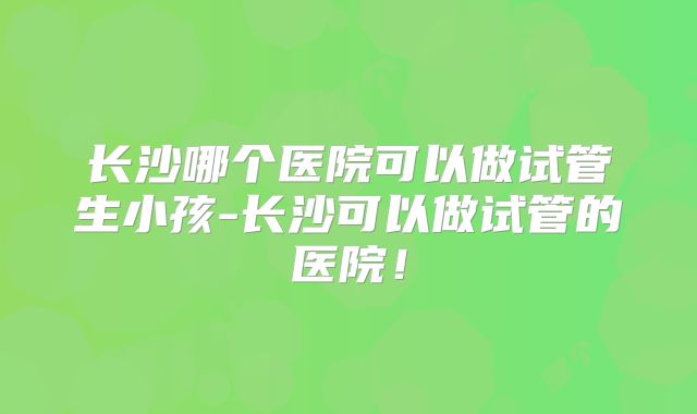 长沙哪个医院可以做试管生小孩-长沙可以做试管的医院！
