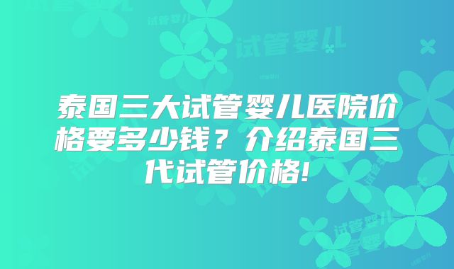 泰国三大试管婴儿医院价格要多少钱?介绍泰国三代试管价格!