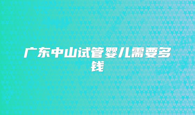 广东中山试管婴儿需要多钱