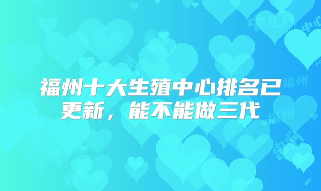 福州十大生殖中心排名已更新,能不能做三代