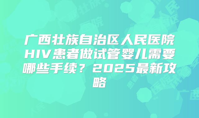 广西壮族自治区人民医院HIV患者做试管婴儿需要哪些手续?2025最新攻略