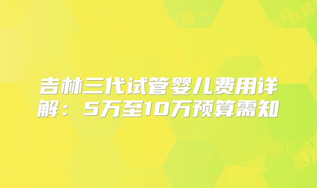 吉林三代试管婴儿费用详解：5万至10万预算需知