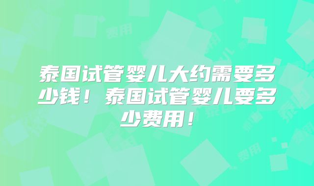 泰国试管婴儿大约需要多少钱！泰国试管婴儿要多少费用！