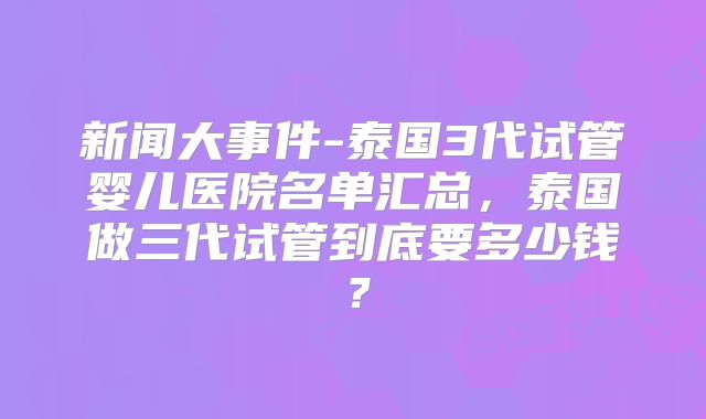 新闻大事件-泰国3代试管婴儿医院名单汇总，泰国做三代试管到底要多少钱？