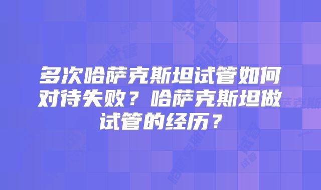 多次哈萨克斯坦试管如何对待失败?哈萨克斯坦做试管的经历?