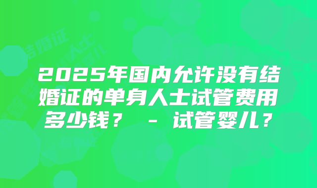 2025年国内允许没有结婚证的单身人士试管费用多少钱？ - 试管婴儿？