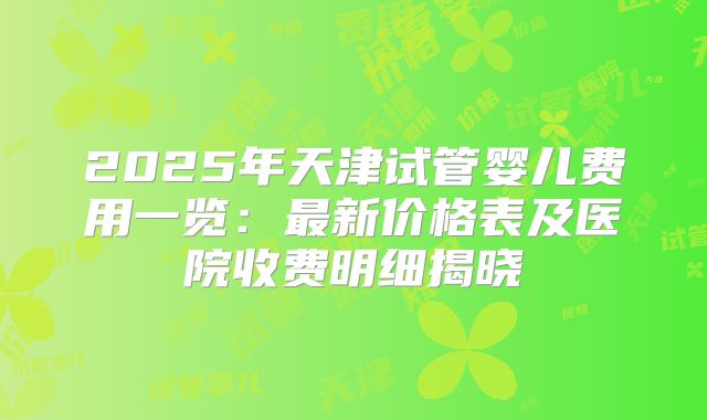 2025年天津试管婴儿费用一览：最新价格表及医院收费明细揭晓