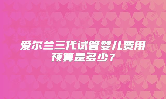 爱尔兰三代试管婴儿费用预算是多少？