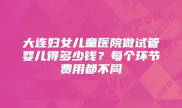 大连妇女儿童医院做试管婴儿得多少钱？每个环节费用都不同