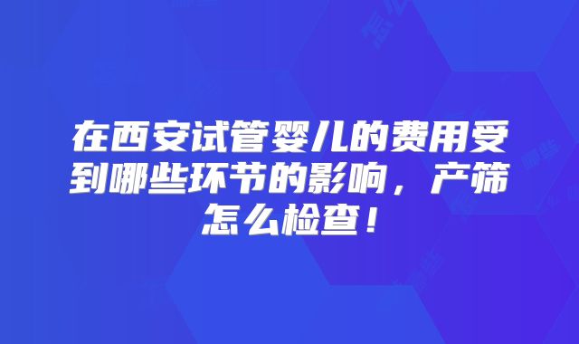在西安试管婴儿的费用受到哪些环节的影响,产筛怎么检查!