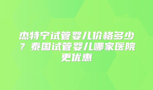 杰特宁试管婴儿价格多少？泰国试管婴儿哪家医院更优惠