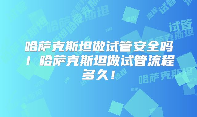 哈萨克斯坦做试管安全吗！哈萨克斯坦做试管流程多久！