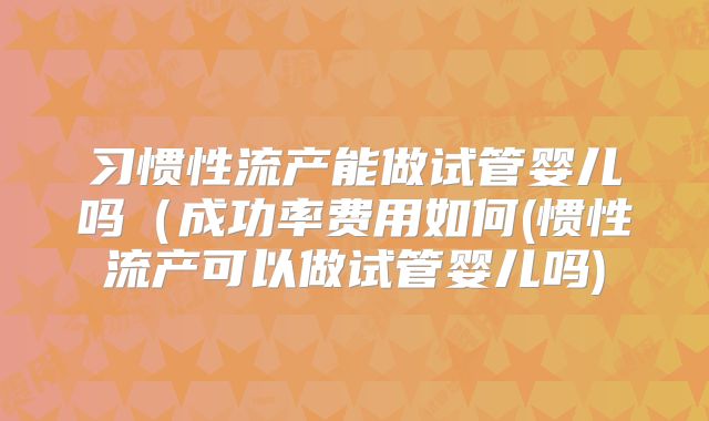 习惯性流产能做试管婴儿吗(成功率费用如何(惯性流产可以做试管婴儿吗)