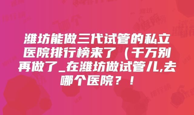 潍坊能做三代试管的私立医院排行榜来了（千万别再做了_在潍坊做试管儿,去哪个医院？！