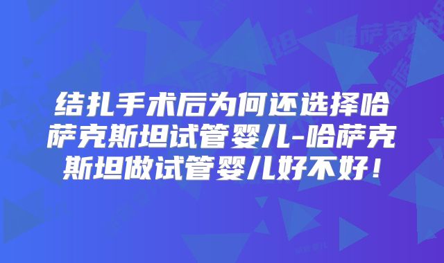 结扎手术后为何还选择哈萨克斯坦试管婴儿-哈萨克斯坦做试管婴儿好不好！