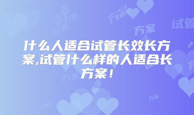 什么人适合试管长效长方案,试管什么样的人适合长方案！
