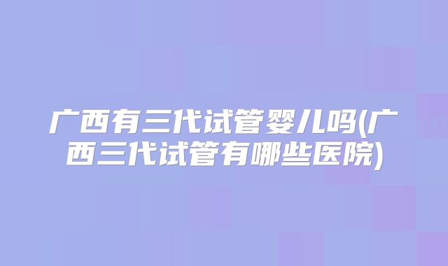 广西有三代试管婴儿吗(广西三代试管有哪些医院)
