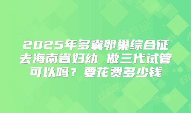 2025年多囊卵巢综合征去海南省妇幼 做三代试管可以吗？要花费多少钱