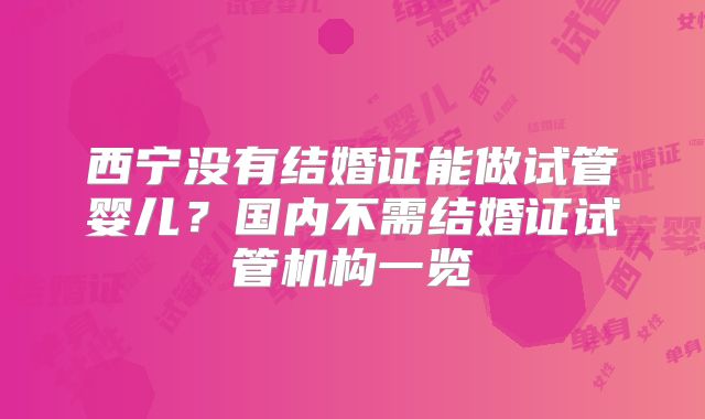 西宁没有结婚证能做试管婴儿？国内不需结婚证试管机构一览