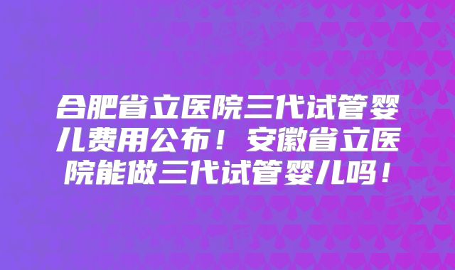 合肥省立医院三代试管婴儿费用公布!安徽省立医院能做三代试管婴儿吗!
