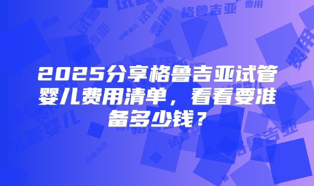 2025分享格鲁吉亚试管婴儿费用清单，看看要准备多少钱？