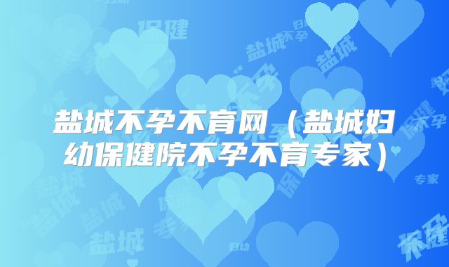 盐城不孕不育网（盐城妇幼保健院不孕不育专家）