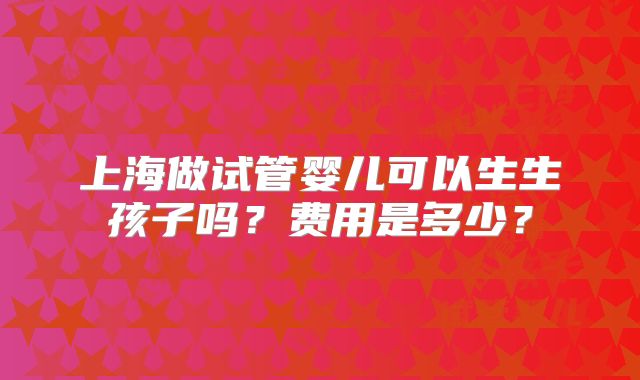 上海做试管婴儿可以生生孩子吗？费用是多少？