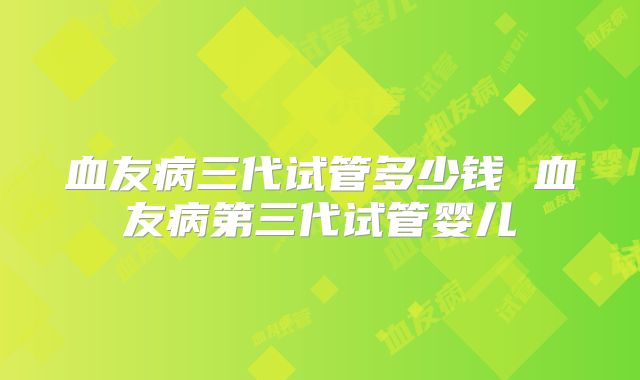 血友病三代试管多少钱 血友病第三代试管婴儿