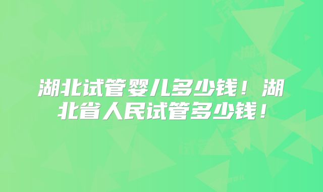 湖北试管婴儿多少钱!湖北省人民试管多少钱!