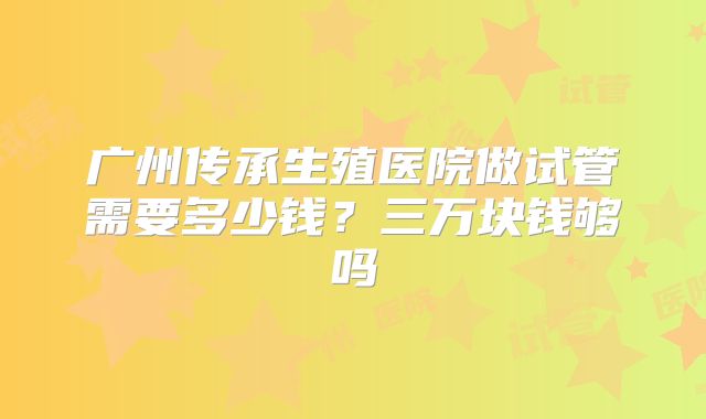 广州传承生殖医院做试管需要多少钱？三万块钱够吗