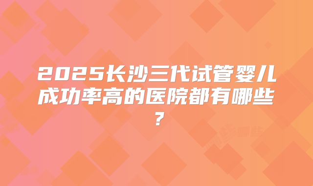 2025长沙三代试管婴儿成功率高的医院都有哪些？