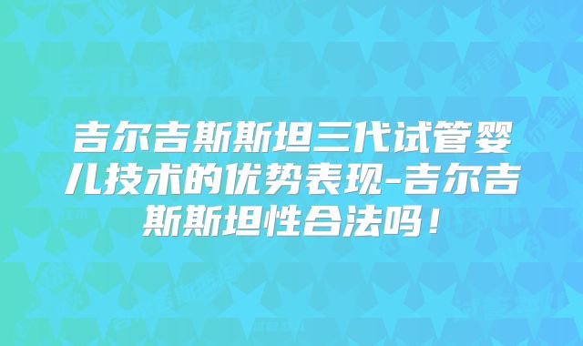 吉尔吉斯斯坦三代试管婴儿技术的优势表现-吉尔吉斯斯坦性合法吗！