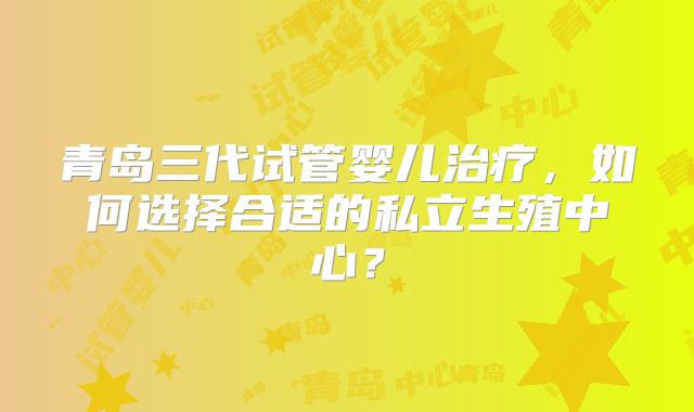 青岛三代试管婴儿治疗，如何选择合适的私立生殖中心？