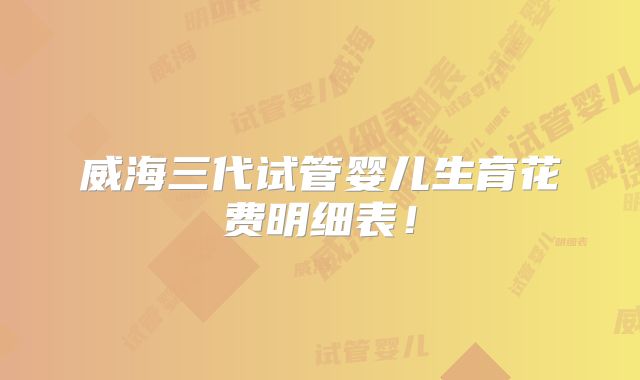 威海三代试管婴儿生育花费明细表！