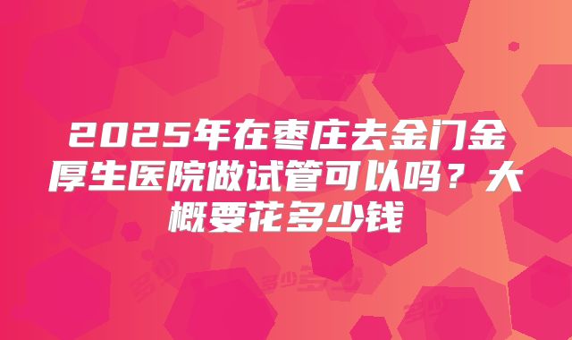 2025年在枣庄去金门金厚生医院做试管可以吗?大概要花多少钱