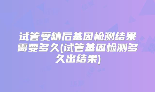 试管受精后基因检测结果需要多久(试管基因检测多久出结果)