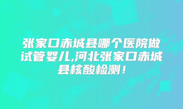 张家口赤城县哪个医院做试管婴儿,河北张家口赤城县核酸检测!