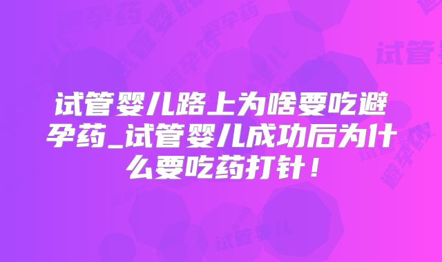 试管婴儿路上为啥要吃避孕药_试管婴儿成功后为什么要吃药打针！
