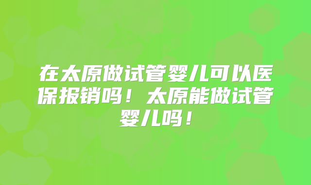 在太原做试管婴儿可以医保报销吗！太原能做试管婴儿吗！