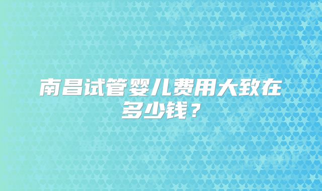 南昌试管婴儿费用大致在多少钱?