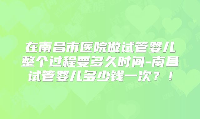 在南昌市医院做试管婴儿整个过程要多久时间-南昌试管婴儿多少钱一次?!
