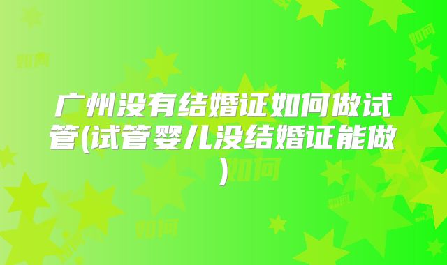 广州没有结婚证如何做试管(试管婴儿没结婚证能做)