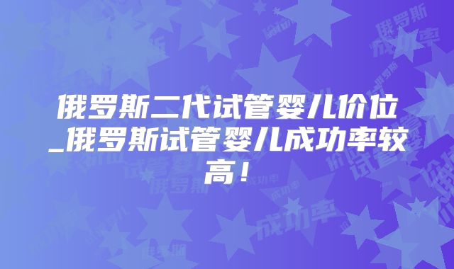 俄罗斯二代试管婴儿价位_俄罗斯试管婴儿成功率较高！