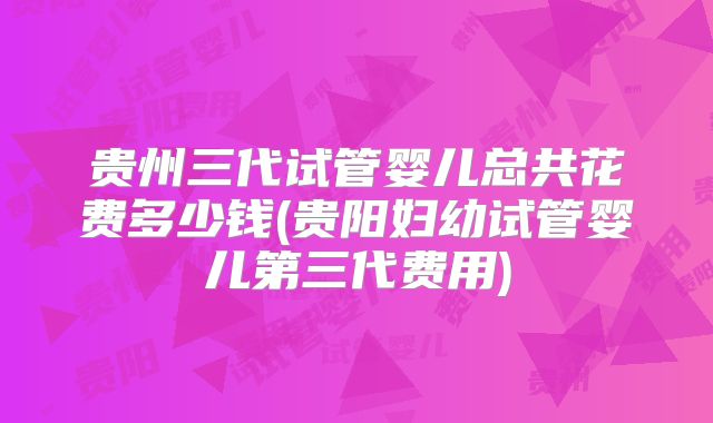 贵州三代试管婴儿总共花费多少钱(贵阳妇幼试管婴儿第三代费用)