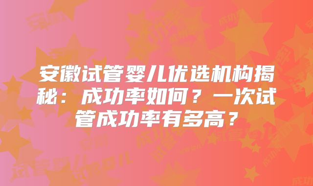 安徽试管婴儿优选机构揭秘：成功率如何？一次试管成功率有多高？