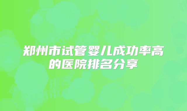 郑州市试管婴儿成功率高的医院排名分享