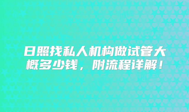 日照找私人机构做试管大概多少钱,附流程详解!
